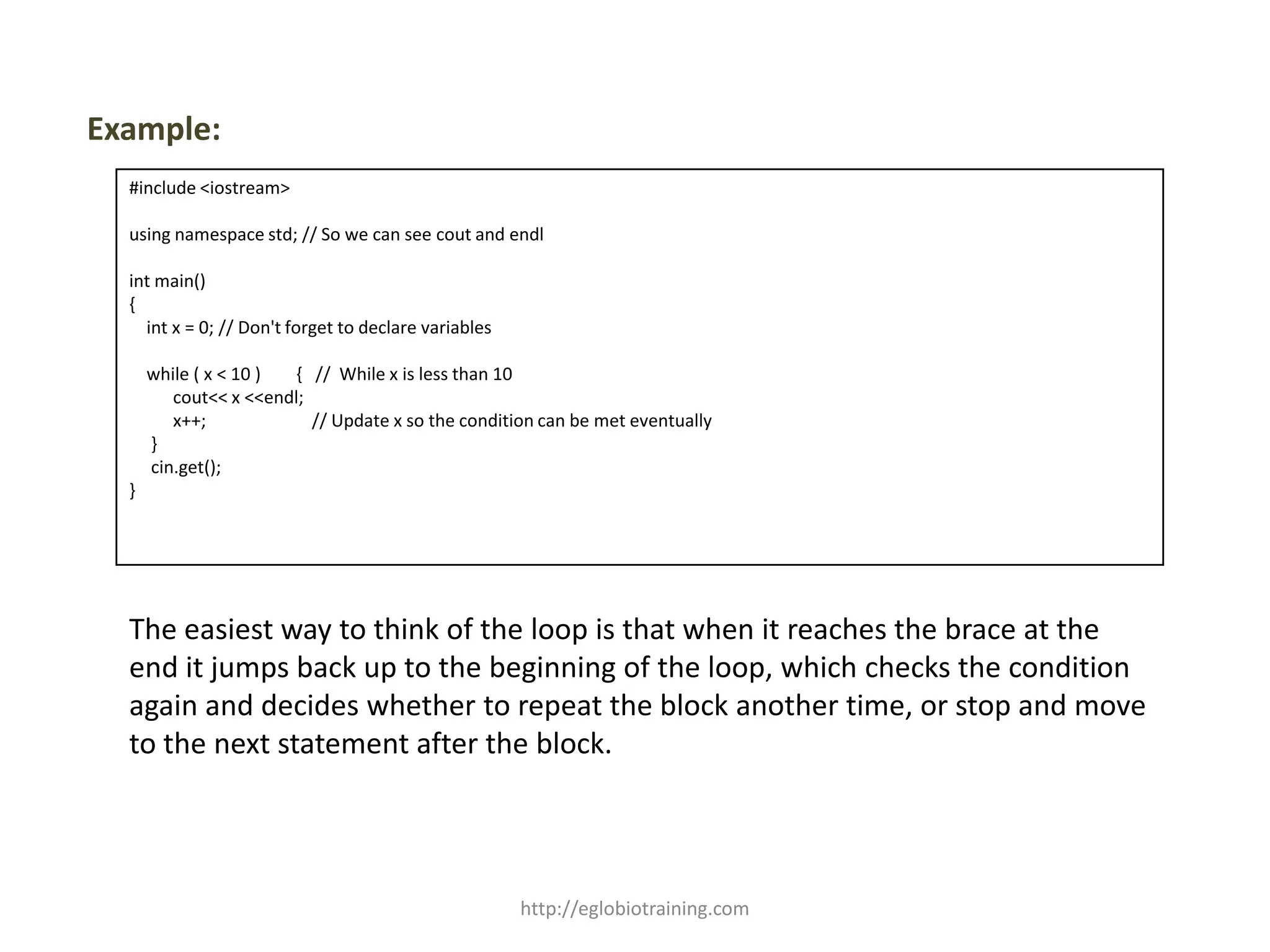 Example:
  #include <iostream>

  using namespace std; // So we can see cout and endl

  int main()
  {
    int x = 0; // Don't forget to declare variables

      while ( x < 10 ) { // While x is less than 10
         cout<< x <<endl;
         x++;             // Update x so the condition can be met eventually
      }
      cin.get();
  }




  The easiest way to think of the loop is that when it reaches the brace at the
  end it jumps back up to the beginning of the loop, which checks the condition
  again and decides whether to repeat the block another time, or stop and move
  to the next statement after the block.




                                                      http://eglobiotraining.com
 