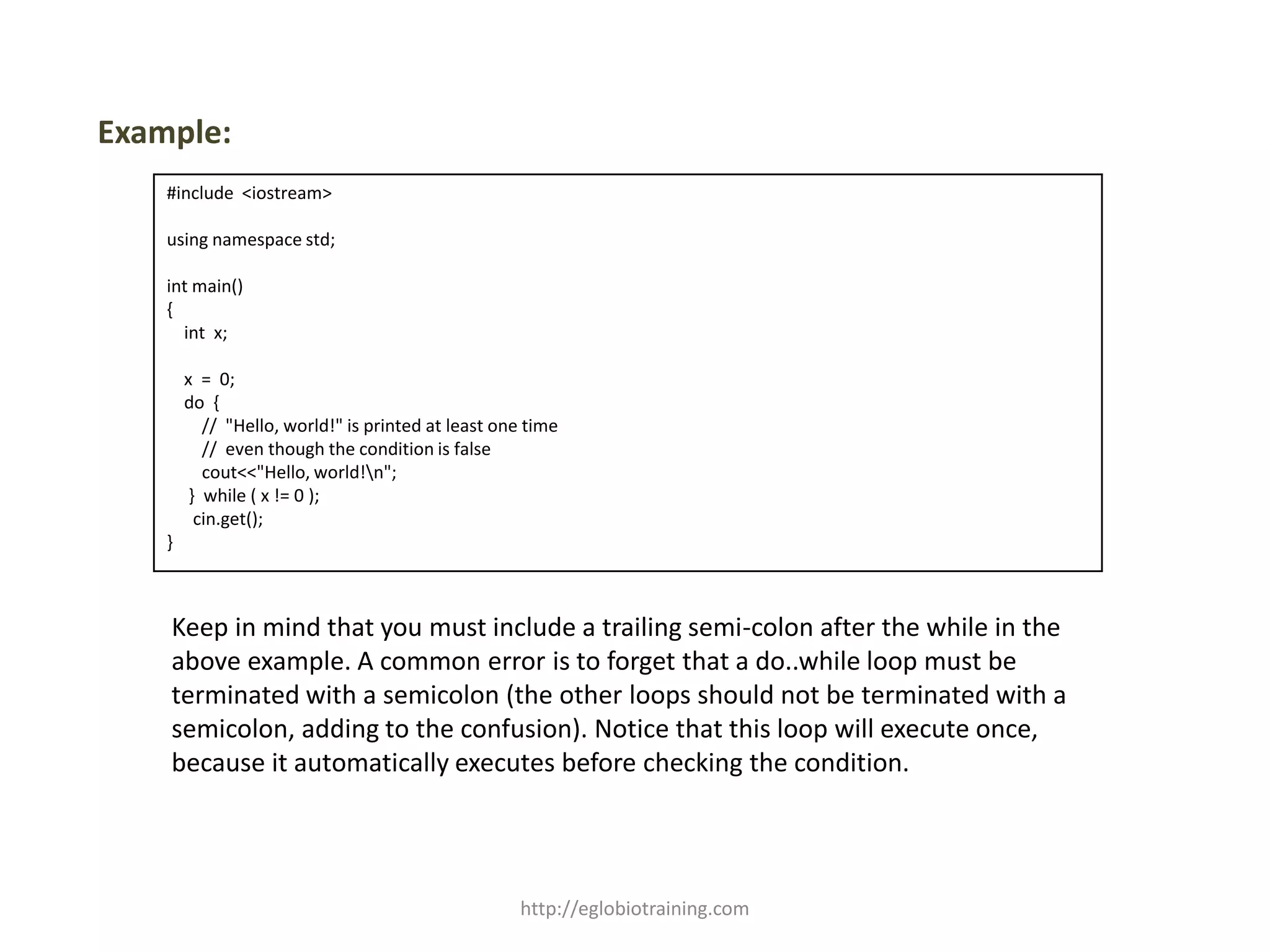 Example:
    #include <iostream>

    using namespace std;

    int main()
    {
      int x;

        x = 0;
        do {
           // "Hello, world!" is printed at least one time
           // even though the condition is false
           cout<<"Hello, world!n";
         } while ( x != 0 );
          cin.get();
    }



    Keep in mind that you must include a trailing semi-colon after the while in the
    above example. A common error is to forget that a do..while loop must be
    terminated with a semicolon (the other loops should not be terminated with a
    semicolon, adding to the confusion). Notice that this loop will execute once,
    because it automatically executes before checking the condition.




                                                    http://eglobiotraining.com
 