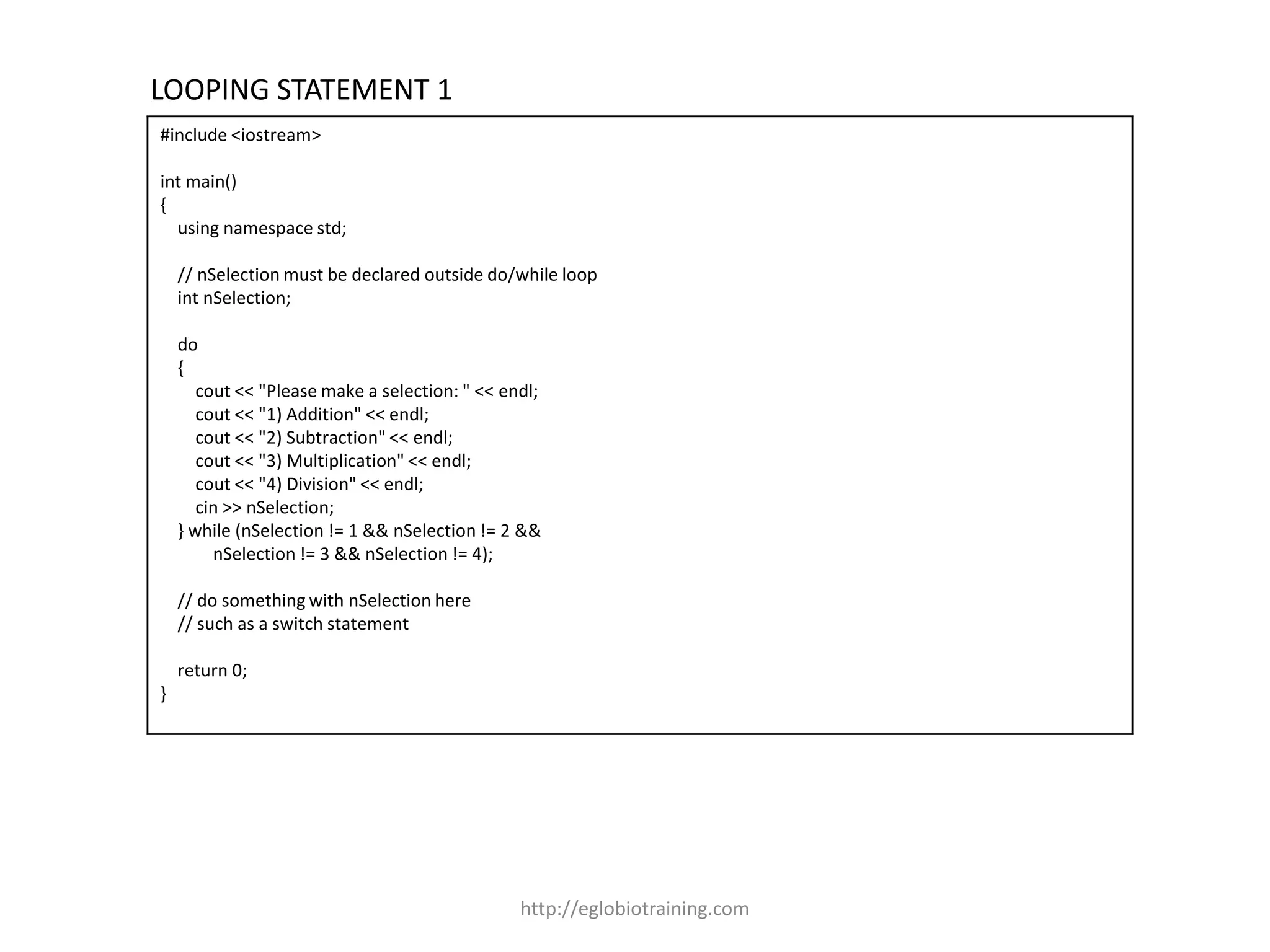 LOOPING STATEMENT 1
#include <iostream>

int main()
{
  using namespace std;

    // nSelection must be declared outside do/while loop
    int nSelection;

    do
    {
       cout << "Please make a selection: " << endl;
       cout << "1) Addition" << endl;
       cout << "2) Subtraction" << endl;
       cout << "3) Multiplication" << endl;
       cout << "4) Division" << endl;
       cin >> nSelection;
    } while (nSelection != 1 && nSelection != 2 &&
         nSelection != 3 && nSelection != 4);

    // do something with nSelection here
    // such as a switch statement

    return 0;
}




                                                http://eglobiotraining.com
 