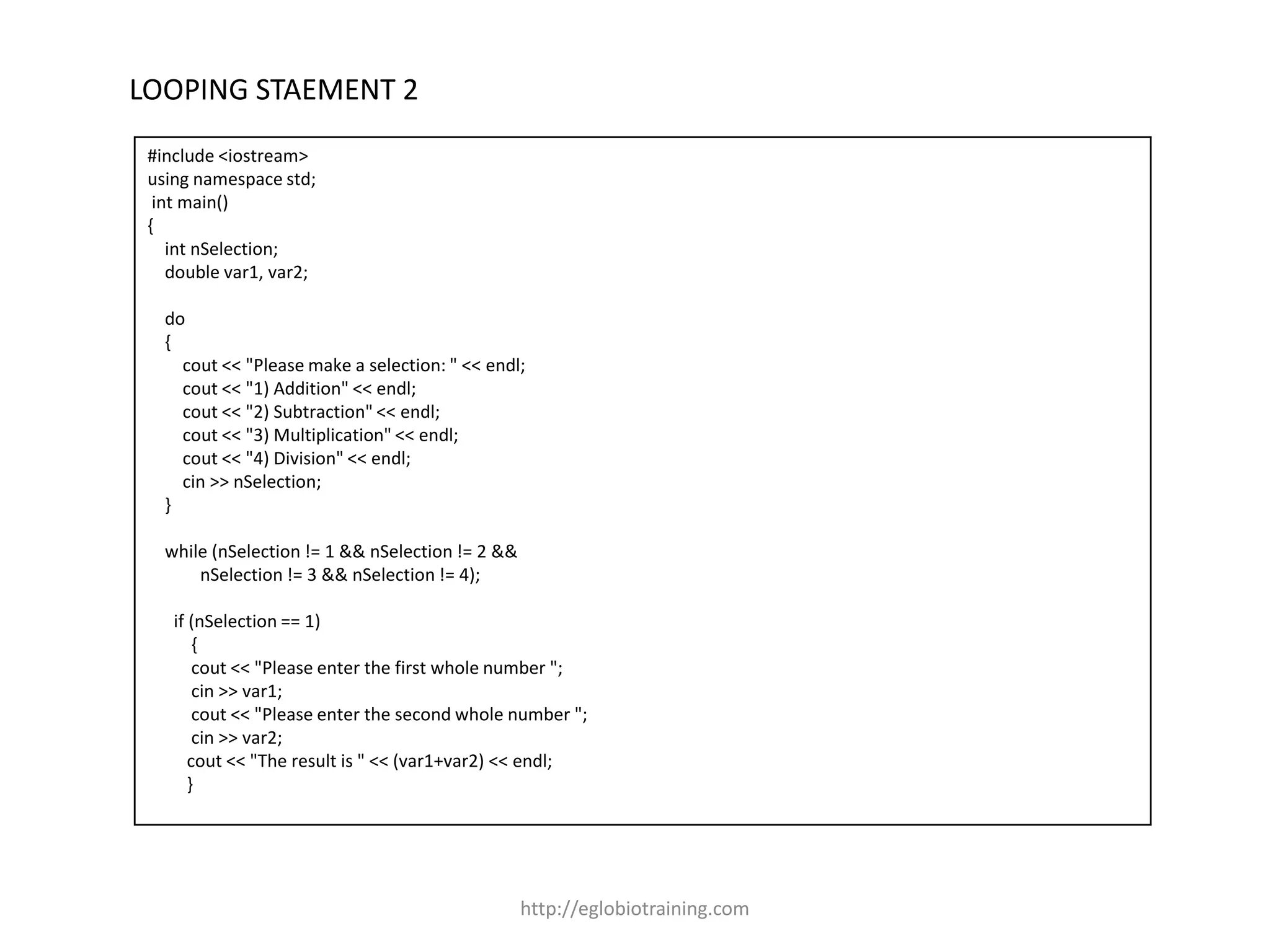 LOOPING STAEMENT 2
 #include <iostream>
 using namespace std;
  int main()
 {
    int nSelection;
    double var1, var2;

   do
   {
     cout << "Please make a selection: " << endl;
     cout << "1) Addition" << endl;
     cout << "2) Subtraction" << endl;
     cout << "3) Multiplication" << endl;
     cout << "4) Division" << endl;
     cin >> nSelection;
   }

   while (nSelection != 1 && nSelection != 2 &&
       nSelection != 3 && nSelection != 4);

    if (nSelection == 1)
        {
        cout << "Please enter the first whole number ";
        cin >> var1;
        cout << "Please enter the second whole number ";
        cin >> var2;
       cout << "The result is " << (var1+var2) << endl;
       }




                                                  http://eglobiotraining.com
 
