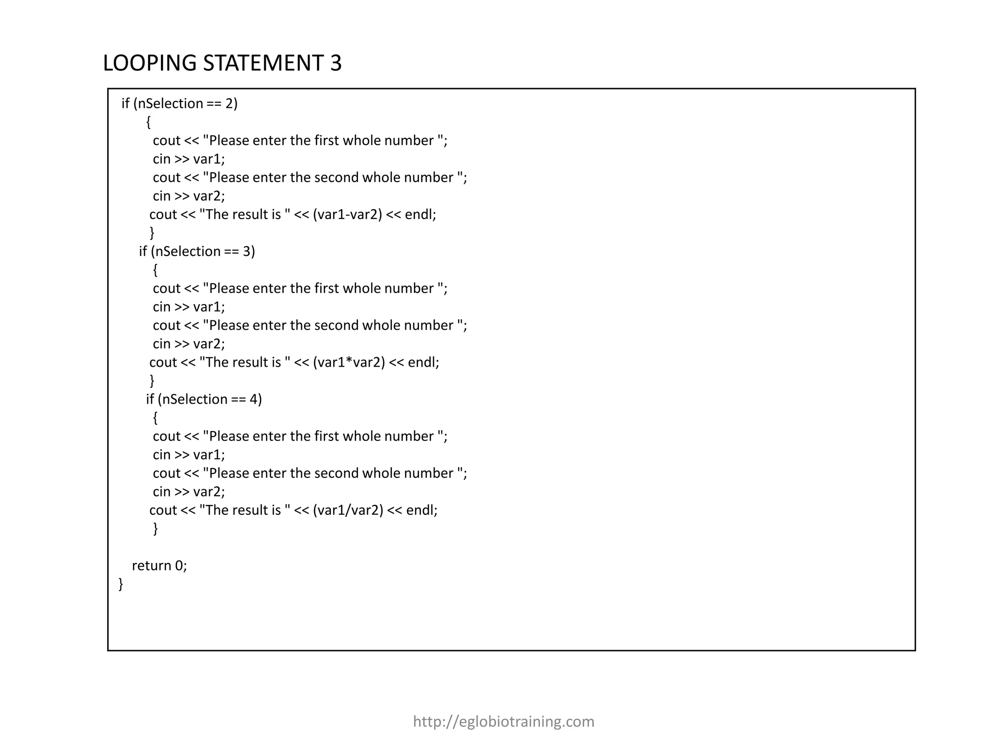 LOOPING STATEMENT 3
 if (nSelection == 2)
       {
         cout << "Please enter the first whole number ";
         cin >> var1;
         cout << "Please enter the second whole number ";
         cin >> var2;
        cout << "The result is " << (var1-var2) << endl;
        }
     if (nSelection == 3)
         {
         cout << "Please enter the first whole number ";
         cin >> var1;
         cout << "Please enter the second whole number ";
         cin >> var2;
        cout << "The result is " << (var1*var2) << endl;
        }
       if (nSelection == 4)
         {
         cout << "Please enter the first whole number ";
         cin >> var1;
         cout << "Please enter the second whole number ";
         cin >> var2;
        cout << "The result is " << (var1/var2) << endl;
         }

     return 0;
 }




                                                http://eglobiotraining.com
 