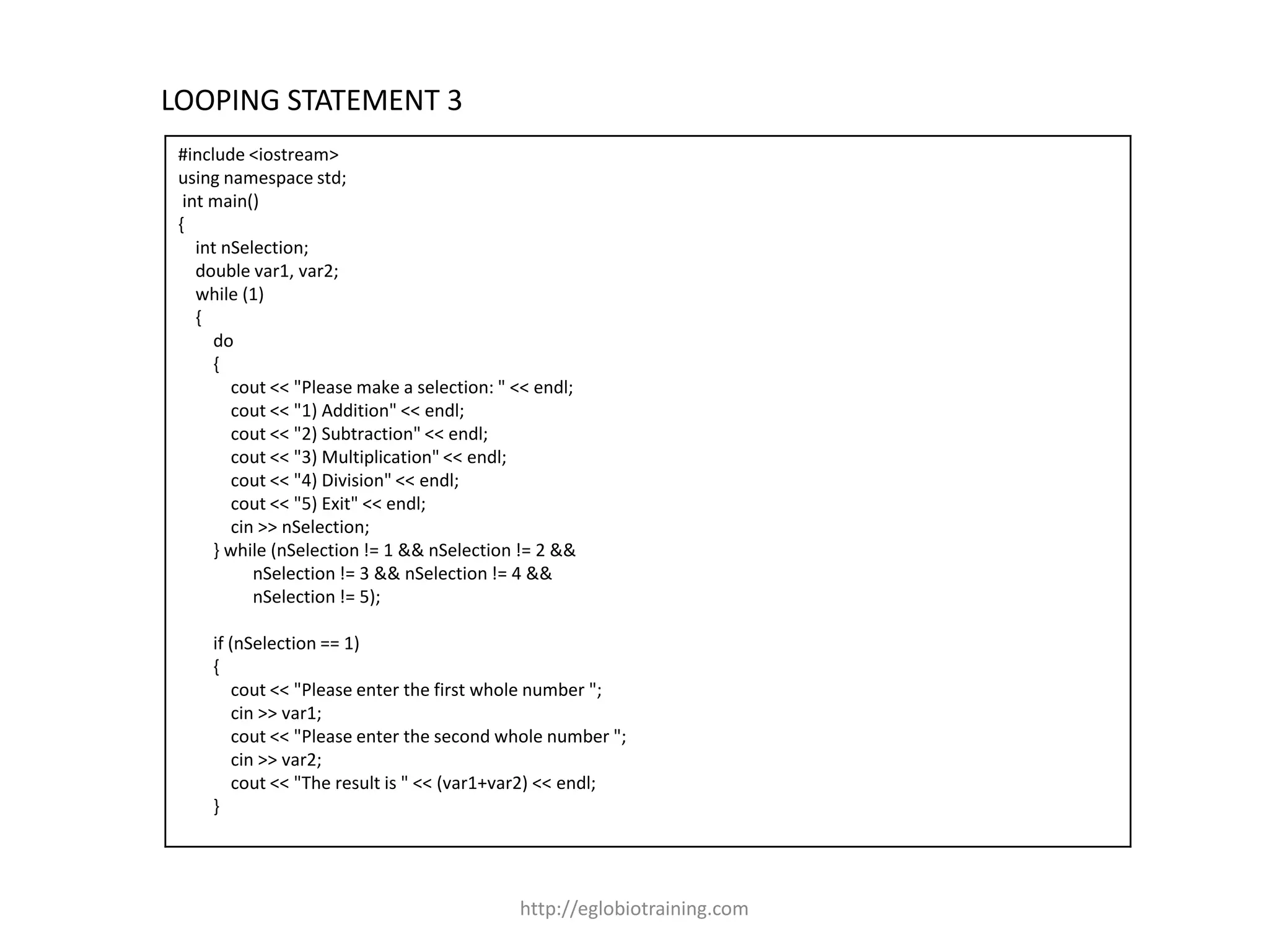 LOOPING STATEMENT 3
 #include <iostream>
 using namespace std;
  int main()
 {
    int nSelection;
    double var1, var2;
    while (1)
    {
      do
      {
         cout << "Please make a selection: " << endl;
         cout << "1) Addition" << endl;
         cout << "2) Subtraction" << endl;
         cout << "3) Multiplication" << endl;
         cout << "4) Division" << endl;
         cout << "5) Exit" << endl;
         cin >> nSelection;
      } while (nSelection != 1 && nSelection != 2 &&
            nSelection != 3 && nSelection != 4 &&
            nSelection != 5);

     if (nSelection == 1)
     {
         cout << "Please enter the first whole number ";
         cin >> var1;
         cout << "Please enter the second whole number ";
         cin >> var2;
         cout << "The result is " << (var1+var2) << endl;
     }




                                             http://eglobiotraining.com
 