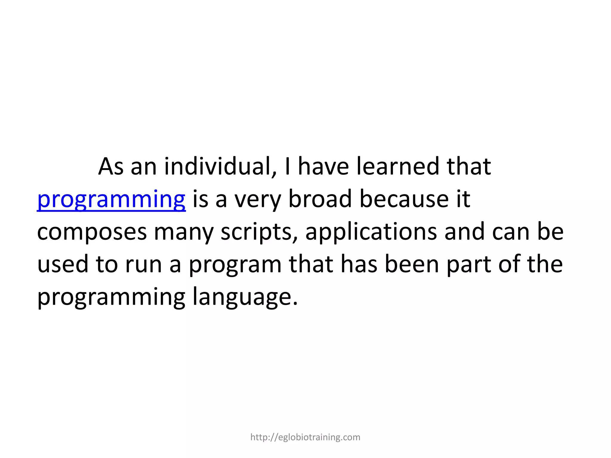 As an individual, I have learned that
programming is a very broad because it
composes many scripts, applications and can be
used to run a program that has been part of the
programming language.



                   http://eglobiotraining.com
 