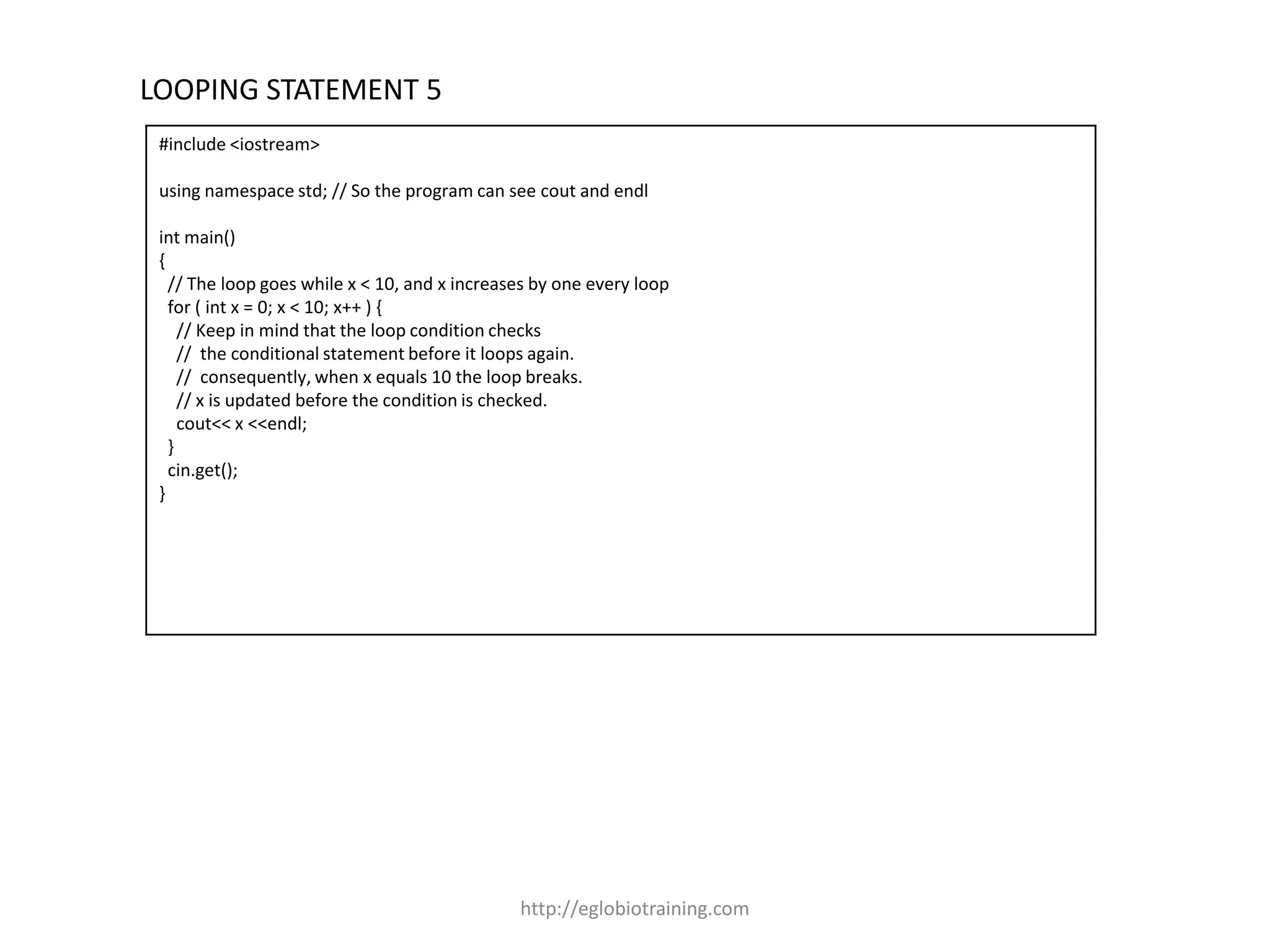 LOOPING STATEMENT 5
 #include <iostream>

 using namespace std; // So the program can see cout and endl

 int main()
 {
   // The loop goes while x < 10, and x increases by one every loop
   for ( int x = 0; x < 10; x++ ) {
     // Keep in mind that the loop condition checks
     // the conditional statement before it loops again.
     // consequently, when x equals 10 the loop breaks.
     // x is updated before the condition is checked.
     cout<< x <<endl;
   }
   cin.get();
 }




                                               http://eglobiotraining.com
 