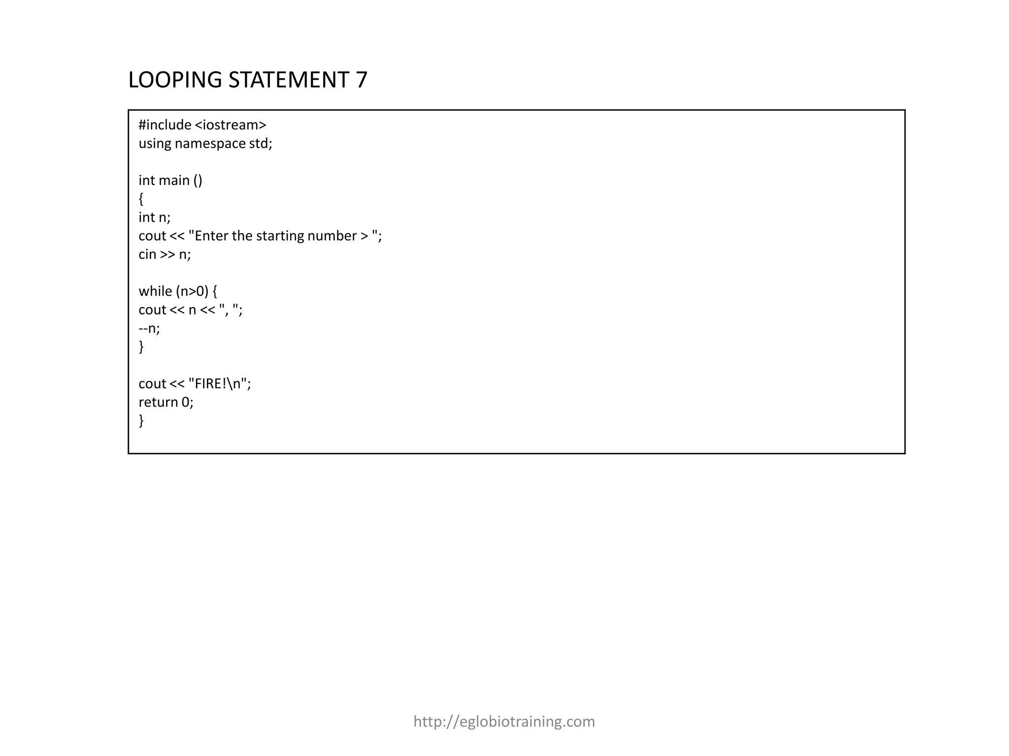 LOOPING STATEMENT 7
#include <iostream>
using namespace std;

int main ()
{
int n;
cout << "Enter the starting number > ";
cin >> n;

while (n>0) {
cout << n << ", ";
--n;
}

cout << "FIRE!n";
return 0;
}




                                          http://eglobiotraining.com
 