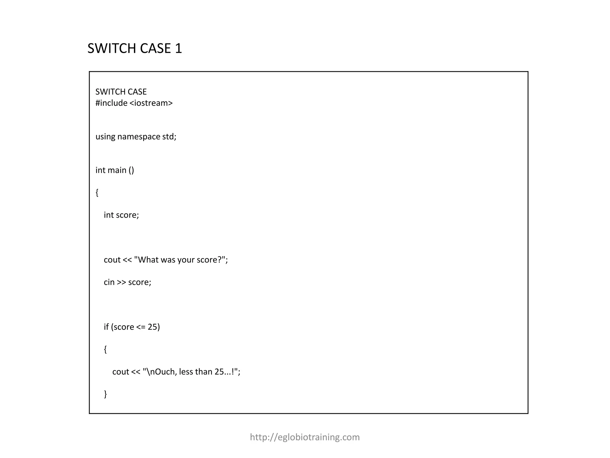 SWITCH CASE 1

 SWITCH CASE
 #include <iostream>


 using namespace std;


 int main ()

 {

     int score;



     cout << "What was your score?";

     cin >> score;



     if (score <= 25)

     {

         cout << "nOuch, less than 25...!";

     }



                                               http://eglobiotraining.com
 