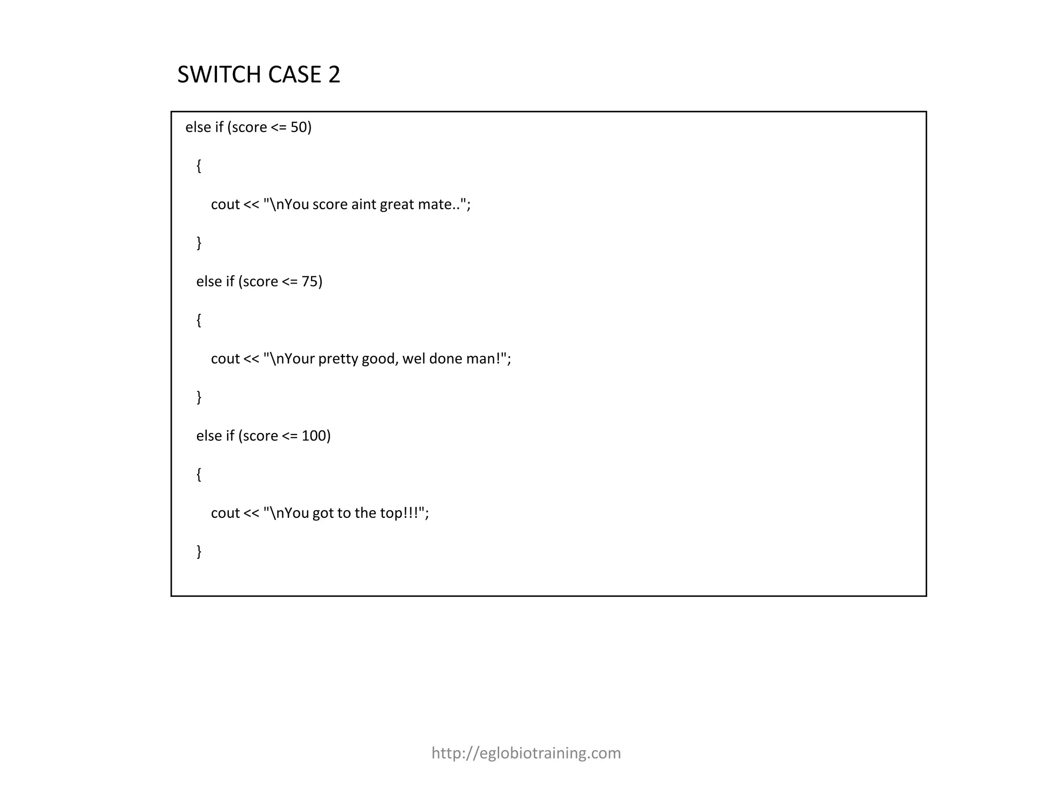 SWITCH CASE 2
else if (score <= 50)

 {

     cout << "nYou score aint great mate..";

 }

 else if (score <= 75)

 {

     cout << "nYour pretty good, wel done man!";

 }

 else if (score <= 100)

 {

     cout << "nYou got to the top!!!";

 }




                                          http://eglobiotraining.com
 