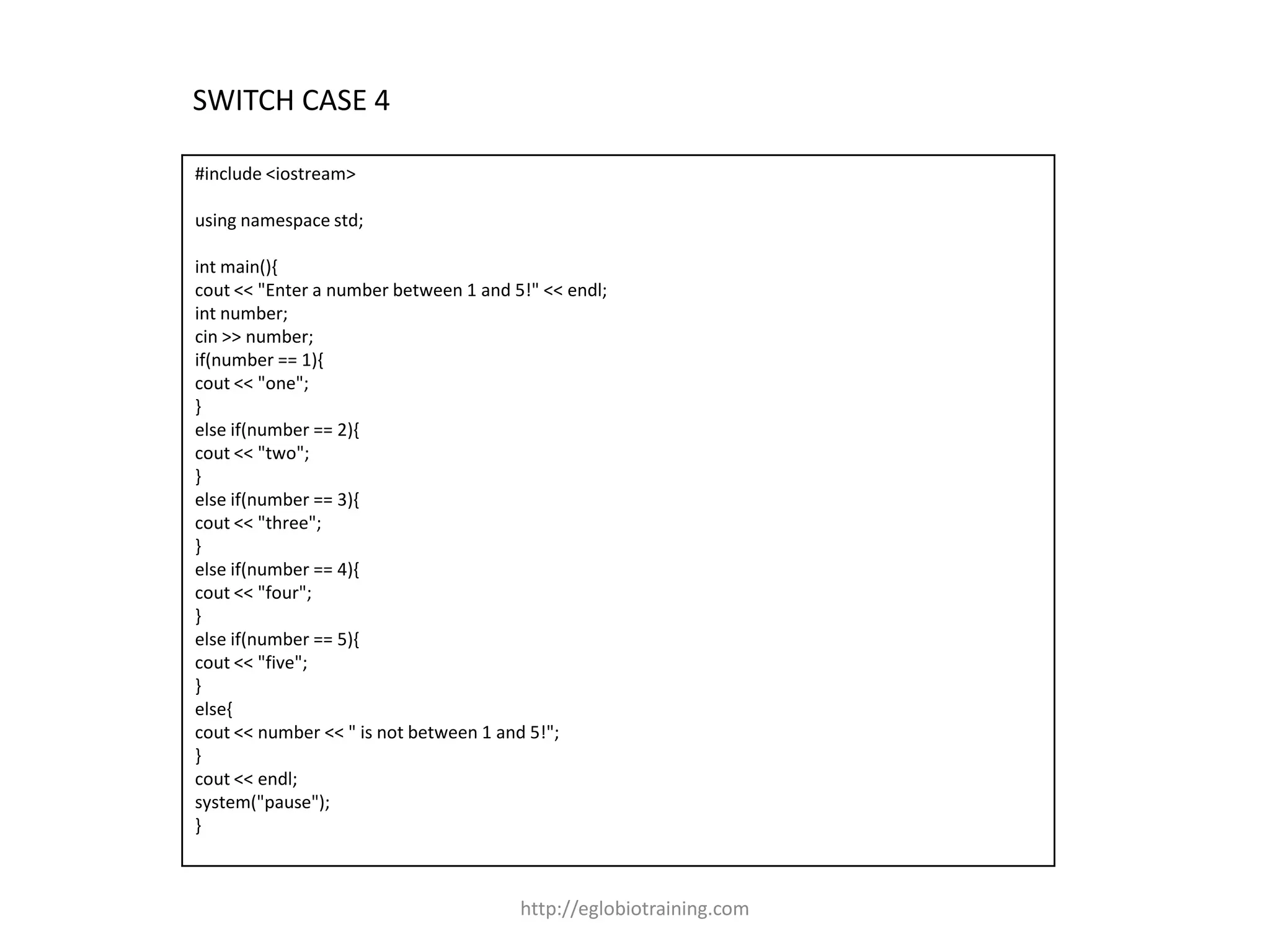 SWITCH CASE 4

#include <iostream>

using namespace std;

int main(){
cout << "Enter a number between 1 and 5!" << endl;
int number;
cin >> number;
if(number == 1){
cout << "one";
}
else if(number == 2){
cout << "two";
}
else if(number == 3){
cout << "three";
}
else if(number == 4){
cout << "four";
}
else if(number == 5){
cout << "five";
}
else{
cout << number << " is not between 1 and 5!";
}
cout << endl;
system("pause");
}



                                       http://eglobiotraining.com
 