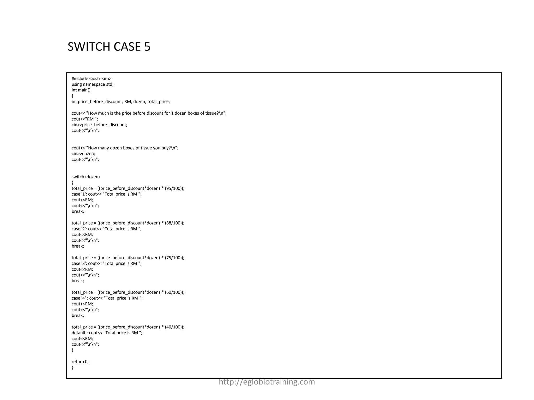 SWITCH CASE 5

#include <iostream>
using namespace std;
int main()
{
int price_before_discount, RM, dozen, total_price;

cout<< "How much is the price before discount for 1 dozen boxes of tissue?n";
cout<<"RM ";
cin>>price_before_discount;
cout<<"nn";


cout<< "How many dozen boxes of tissue you buy?n";
cin>>dozen;
cout<<"nn";


switch (dozen)
{
total_price = ((price_before_discount*dozen) * (95/100));
case '1': cout<< "Total price is RM ";
cout<<RM;
cout<<"nn";
break;

total_price = ((price_before_discount*dozen) * (88/100));
case '2': cout<< "Total price is RM ";
cout<<RM;
cout<<"nn";
break;

total_price = ((price_before_discount*dozen) * (75/100));
case '3': cout<< "Total price is RM ";
cout<<RM;
cout<<"nn";
break;

total_price = ((price_before_discount*dozen) * (60/100));
case '4' : cout<< "Total price is RM ";
cout<<RM;
cout<<"nn";
break;

total_price = ((price_before_discount*dozen) * (40/100));
default : cout<< "Total price is RM ";
cout<<RM;
cout<<"nn";
}

return 0;
}


                                                                          http://eglobiotraining.com
 