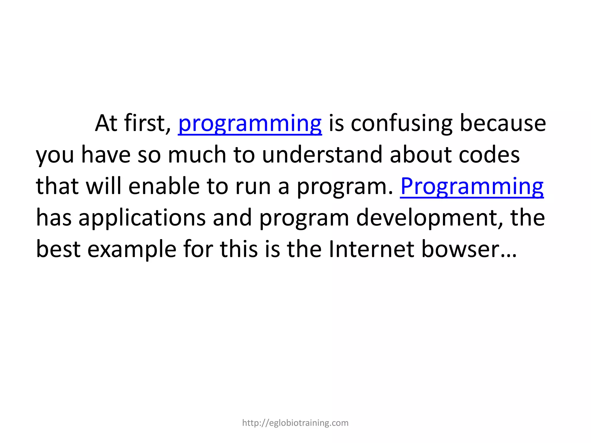 At first, programming is confusing because
you have so much to understand about codes
that will enable to run a program. Programming
has applications and program development, the
best example for this is the Internet bowser…




                   http://eglobiotraining.com
 