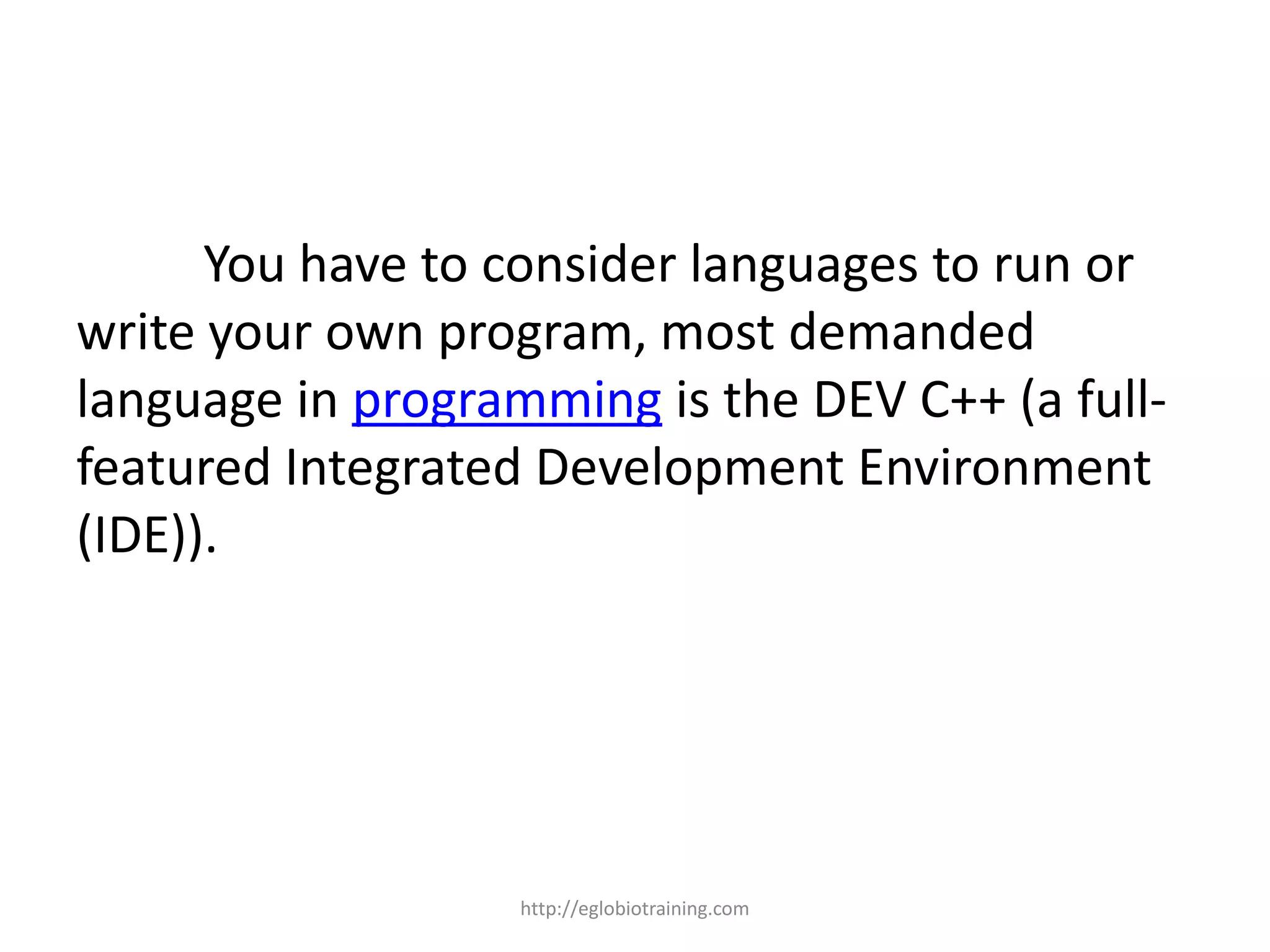 You have to consider languages to run or
write your own program, most demanded
language in programming is the DEV C++ (a full-
featured Integrated Development Environment
(IDE)).




                   http://eglobiotraining.com
 