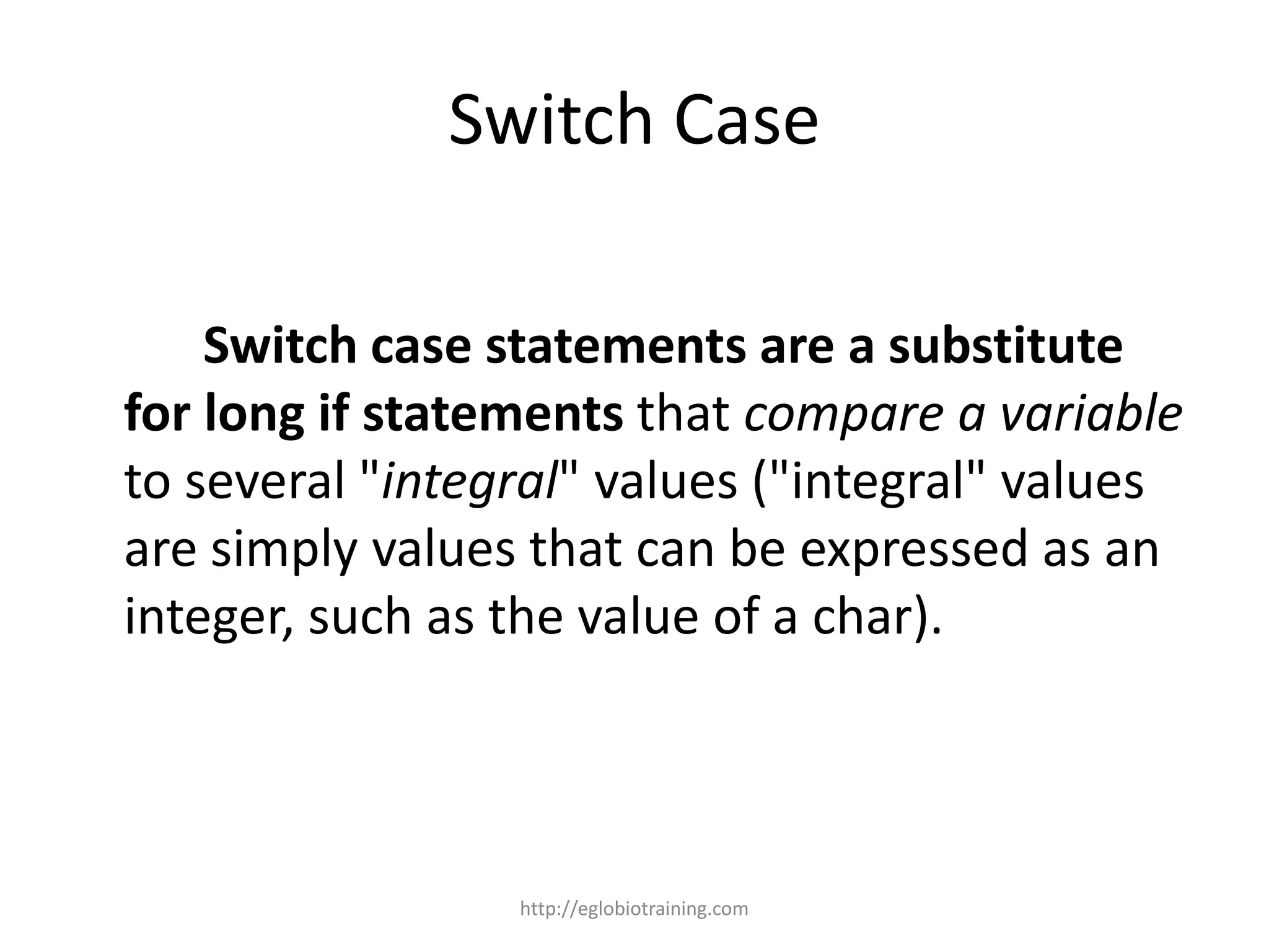 Switch Case

    Switch case statements are a substitute
for long if statements that compare a variable
to several "integral" values ("integral" values
are simply values that can be expressed as an
integer, such as the value of a char).



                 http://eglobiotraining.com
 