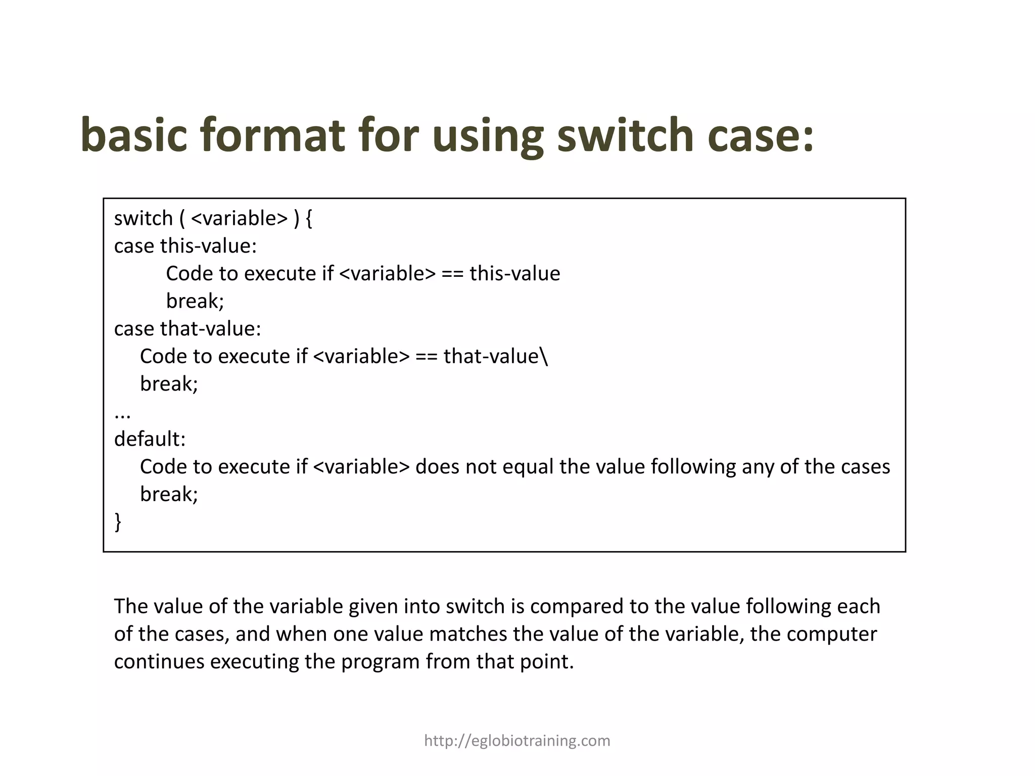 basic format for using switch case:
 switch ( <variable> ) {
 case this-value:
        Code to execute if <variable> == this-value
        break;
 case that-value:
     Code to execute if <variable> == that-value
     break;
 ...
 default:
     Code to execute if <variable> does not equal the value following any of the cases
     break;
 }


 The value of the variable given into switch is compared to the value following each
 of the cases, and when one value matches the value of the variable, the computer
 continues executing the program from that point.


                                  http://eglobiotraining.com
 