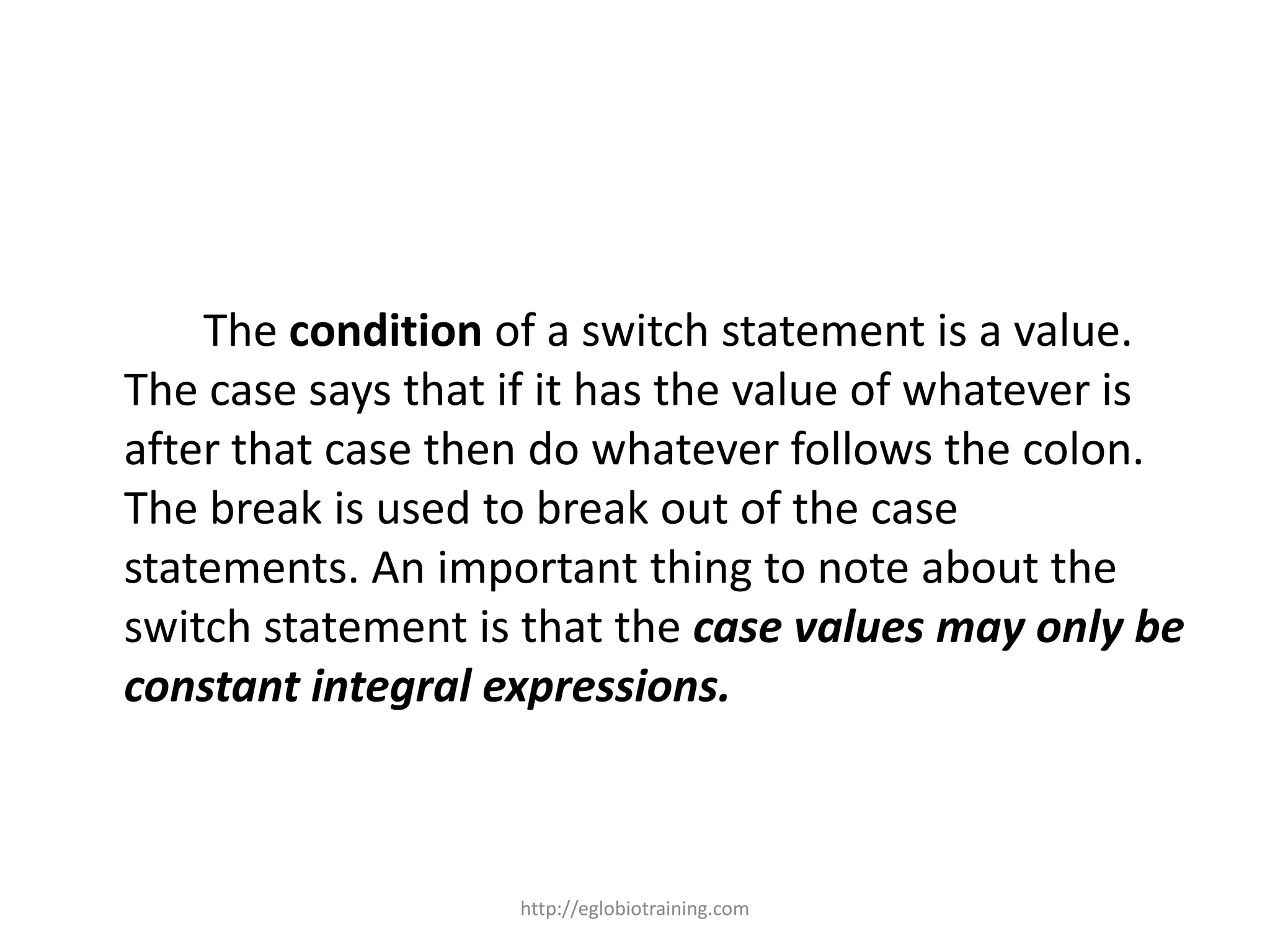 The condition of a switch statement is a value.
The case says that if it has the value of whatever is
after that case then do whatever follows the colon.
The break is used to break out of the case
statements. An important thing to note about the
switch statement is that the case values may only be
constant integral expressions.



                   http://eglobiotraining.com
 