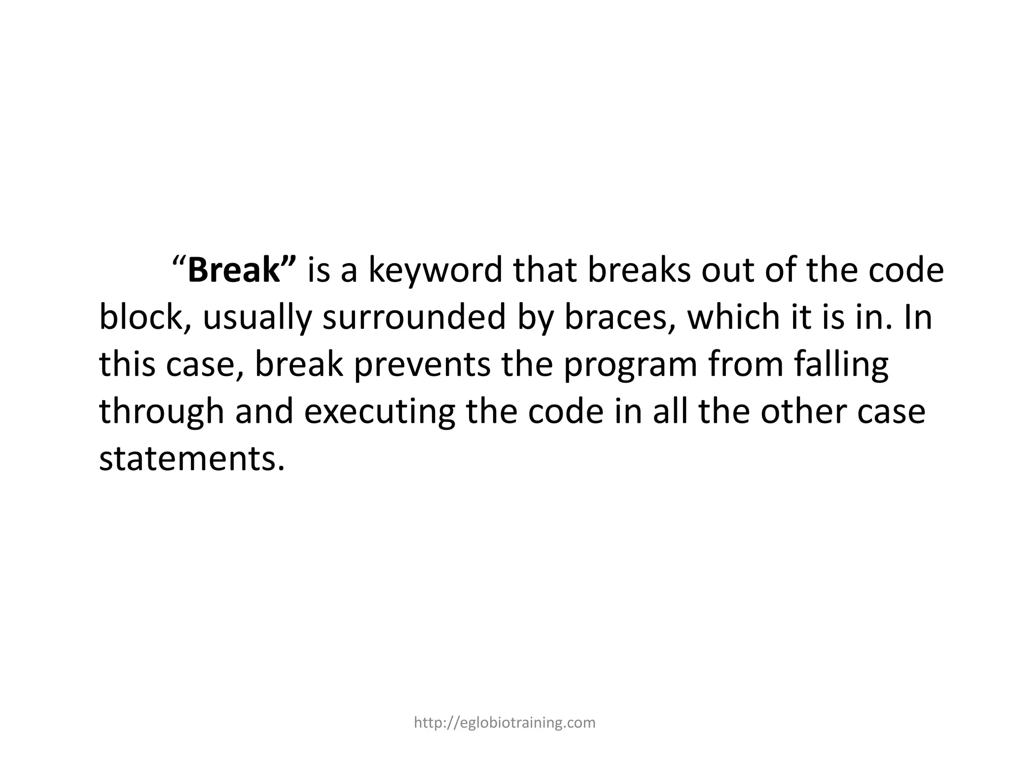 “Break” is a keyword that breaks out of the code
block, usually surrounded by braces, which it is in. In
this case, break prevents the program from falling
through and executing the code in all the other case
statements.




                    http://eglobiotraining.com
 