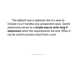 The default case is optional, but it is wise to
include it as it handles any unexpected cases. Switch
statements serves as a simple way to write long if
statements when the requirements are met. Often it
can be used to process input from a user.




                   http://eglobiotraining.com
 