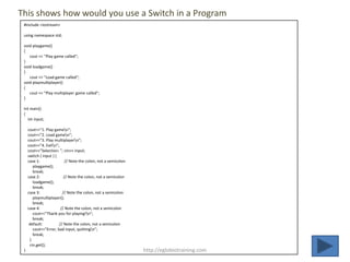 This shows how would you use a Switch in a Program
 #include <iostream>

 using namespace std;

 void playgame()
 {
    cout << "Play game called";
 }
 void loadgame()
 }
    cout << "Load game called";
 void playmultiplayer()
 {
    cout << "Play multiplayer game called";
 }

 int main()
 {
   int input;

     cout<<"1. Play gamen";
     cout<<"2. Load gamen";
     cout<<"3. Play multiplayern";
     cout<<"4. Exitn";
     cout<<"Selection: "; cin>> input;
     switch ( input ) {
     case 1:                // Note the colon, not a semicolon
        playgame();
        break;
     case 2:               // Note the colon, not a semicolon
        loadgame();
        break;
     case 3:              // Note the colon, not a semicolon
        playmultiplayer();
        break;
     case 4:             // Note the colon, not a semicolon
        cout<<"Thank you for playing!n";
        break;
      default:          // Note the colon, not a semicolon
        cout<<"Error, bad input, quittingn";
        break;
      }
      cin.get();
 }                                                               http://eglobiotraining.com
 