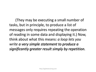 (They may be executing a small number of
tasks, but in principle, to produce a list of
messages only requires repeating the operation
of reading in some data and displaying it.) Now,
think about what this means: a loop lets you
write a very simple statement to produce a
significantly greater result simply by repetition.



                   http://eglobiotraining.com
 