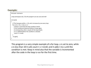 Example:
  #include <iostream>

  using namespace std; // So the program can see cout and endl

  int main()
  {
    // The loop goes while x < 10, and x increases by one every loop
    for ( int x = 0; x < 10; x++ ) {
       // Keep in mind that the loop condition checks
       // the conditional statement before it loops again.
       // consequently, when x equals 10 the loop breaks.
       // x is updated before the condition is checked.
        cout<< x <<endl;
    }
     cin.get();
  }



   This program is a very simple example of a for loop. x is set to zero, while
   x is less than 10 it calls cout<< x <<endl; and it adds 1 to x until the
   condition is met. Keep in mind also that the variable is incremented
   after the code in the loop is run for the first time.




                                                http://eglobiotraining.com
 