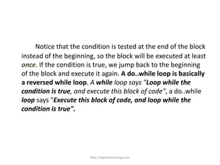 Notice that the condition is tested at the end of the block
instead of the beginning, so the block will be executed at least
once. If the condition is true, we jump back to the beginning
of the block and execute it again. A do..while loop is basically
a reversed while loop. A while loop says "Loop while the
condition is true, and execute this block of code", a do..while
loop says "Execute this block of code, and loop while the
condition is true".




                       http://eglobiotraining.com
 