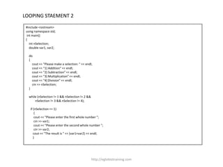 LOOPING STAEMENT 2
 #include <iostream>
 using namespace std;
  int main()
 {
    int nSelection;
    double var1, var2;

   do
   {
     cout << "Please make a selection: " << endl;
     cout << "1) Addition" << endl;
     cout << "2) Subtraction" << endl;
     cout << "3) Multiplication" << endl;
     cout << "4) Division" << endl;
     cin >> nSelection;
   }

   while (nSelection != 1 && nSelection != 2 &&
       nSelection != 3 && nSelection != 4);

    if (nSelection == 1)
        {
        cout << "Please enter the first whole number ";
        cin >> var1;
        cout << "Please enter the second whole number ";
        cin >> var2;
       cout << "The result is " << (var1+var2) << endl;
       }




                                                  http://eglobiotraining.com
 