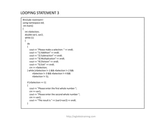 LOOPING STATEMENT 3
 #include <iostream>
 using namespace std;
  int main()
 {
    int nSelection;
    double var1, var2;
    while (1)
    {
      do
      {
         cout << "Please make a selection: " << endl;
         cout << "1) Addition" << endl;
         cout << "2) Subtraction" << endl;
         cout << "3) Multiplication" << endl;
         cout << "4) Division" << endl;
         cout << "5) Exit" << endl;
         cin >> nSelection;
      } while (nSelection != 1 && nSelection != 2 &&
            nSelection != 3 && nSelection != 4 &&
            nSelection != 5);

     if (nSelection == 1)
     {
         cout << "Please enter the first whole number ";
         cin >> var1;
         cout << "Please enter the second whole number ";
         cin >> var2;
         cout << "The result is " << (var1+var2) << endl;
     }




                                             http://eglobiotraining.com
 