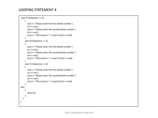 LOOPING STATEMENT 4
 else if (nSelection == 2)
     {
         cout << "Please enter the first whole number ";
         cin >> var1;
         cout << "Please enter the second whole number ";
         cin >> var2;
         cout << "The result is " << (var1-var2) << endl;
     }
     else if (nSelection == 3)
     {
         cout << "Please enter the first whole number ";
         cin >> var1;
         cout << "Please enter the second whole number ";
         cin >> var2;
         cout << "The result is " << (var1*var2) << endl;
     }
     else if (nSelection == 4)
     {
         cout << "Please enter the first whole number ";
         cin >> var1;
         cout << "Please enter the second whole number ";
         cin >> var2;
         cout << "The result is " << (var1/var2) << endl;
     }
else
     {
         return 0;
     }
   }
}



                                             http://eglobiotraining.com
 