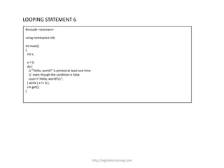 LOOPING STATEMENT 6
#include <iostream>

using namespace std;

int main()
{
  int x;

    x = 0;
    do {
      // "Hello, world!" is printed at least one time
      // even though the condition is false
      cout<<"Hello, world!n";
    } while ( x != 0 );
    cin.get();
}




                                                        http://eglobiotraining.com
 