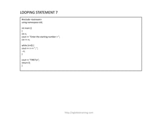 LOOPING STATEMENT 7
#include <iostream>
using namespace std;

int main ()
{
int n;
cout << "Enter the starting number > ";
cin >> n;

while (n>0) {
cout << n << ", ";
--n;
}

cout << "FIRE!n";
return 0;
}




                                          http://eglobiotraining.com
 