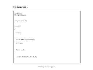 SWITCH CASE 1

 SWITCH CASE
 #include <iostream>


 using namespace std;


 int main ()

 {

     int score;



     cout << "What was your score?";

     cin >> score;



     if (score <= 25)

     {

         cout << "nOuch, less than 25...!";

     }



                                               http://eglobiotraining.com
 