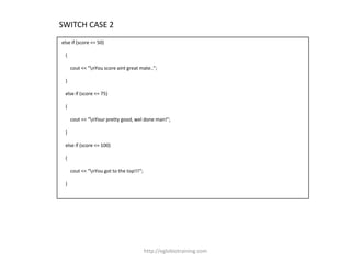 SWITCH CASE 2
else if (score <= 50)

 {

     cout << "nYou score aint great mate..";

 }

 else if (score <= 75)

 {

     cout << "nYour pretty good, wel done man!";

 }

 else if (score <= 100)

 {

     cout << "nYou got to the top!!!";

 }




                                          http://eglobiotraining.com
 