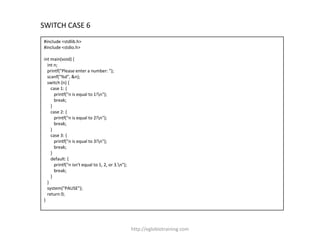 SWITCH CASE 6
#include <stdlib.h>
#include <stdio.h>

int main(void) {
  int n;
  printf("Please enter a number: ");
  scanf("%d", &n);
  switch (n) {
    case 1: {
      printf("n is equal to 1!n");
      break;
    }
    case 2: {
      printf("n is equal to 2!n");
      break;
    }
    case 3: {
      printf("n is equal to 3!n");
      break;
    }
    default: {
      printf("n isn't equal to 1, 2, or 3.n");
      break;
    }
  }
  system("PAUSE");
  return 0;
}




                                                  http://eglobiotraining.com
 