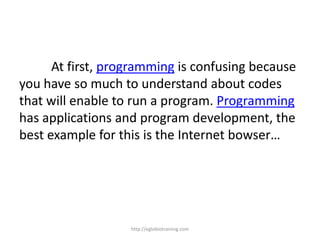 At first, programming is confusing because
you have so much to understand about codes
that will enable to run a program. Programming
has applications and program development, the
best example for this is the Internet bowser…




                   http://eglobiotraining.com
 