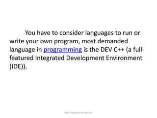 You have to consider languages to run or
write your own program, most demanded
language in programming is the DEV C++ (a full-
featured Integrated Development Environment
(IDE)).




                   http://eglobiotraining.com
 