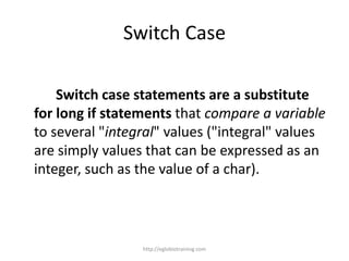 Switch Case

    Switch case statements are a substitute
for long if statements that compare a variable
to several "integral" values ("integral" values
are simply values that can be expressed as an
integer, such as the value of a char).



                 http://eglobiotraining.com
 