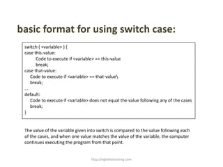 basic format for using switch case:
 switch ( <variable> ) {
 case this-value:
        Code to execute if <variable> == this-value
        break;
 case that-value:
     Code to execute if <variable> == that-value
     break;
 ...
 default:
     Code to execute if <variable> does not equal the value following any of the cases
     break;
 }


 The value of the variable given into switch is compared to the value following each
 of the cases, and when one value matches the value of the variable, the computer
 continues executing the program from that point.


                                  http://eglobiotraining.com
 