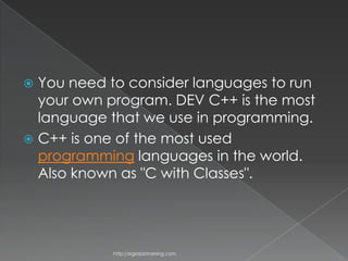  You need to consider languages to run
  your own program. DEV C++ is the most
  language that we use in programming.
 C++ is one of the most used
  programming languages in the world.
  Also known as "C with Classes".




            http://eglobiotraining.com
 