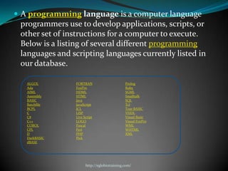  A programming language is a computer language
 programmers use to develop applications, scripts, or
 other set of instructions for a computer to execute.
 Below is a listing of several different programming
 languages and scripting languages currently listed in
 our database.

   ALGOL        FORTRAN                      Prolog
   Ada          FoxPro                       Ruby
   AIML         HDML                         SGML
   Assembly     HTML                         Smalltalk
   BASIC        Java                         SQL
   Batchfile    JavaScript                   Tcl
   BCPL         JCL                          True BASIC
   C            LISP                         VHDL
   C#           Live Script                  Visual Basic
   C++          LOGO                         Visual FoxPro
   COBOL        Pascal                       WML
   CPL          Perl                         WHTML
   D            PHP                          XML
   DarkBASIC    Pick
   dBASE




                      http://eglobiotraining.com/
 