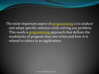 The most important aspect of programming is to analyze
 and adopt specific solution while solving any problem.
 This needs a programming approach that defines the
 modularity of program that one writes and how it is
 related to others in an application.




                   http://eglobiotraining.com/
 