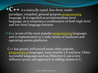 C++ is a statically typed, free-form, multi-
 paradigm, compiled, general-purpose programming
 language. It is regarded as an intermediate-level
 language, as it comprises a combination of both high-level
 and low-level language features.

 C++ is one of the most popular programming languages
 and is implemented on a wide variety of hardware and
 operating system platforms.

 C++ has greatly influenced many other popular
  programming languages, most notably C# and Java. Other
  successful languages such as Objective-C use a very
  different syntax and approach to adding classes to C.


                    http://eglobiotraining.com/
 