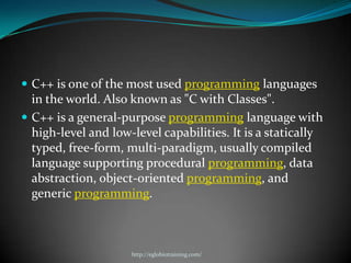  C++ is one of the most used programming languages
  in the world. Also known as "C with Classes".
 C++ is a general-purpose programming language with
  high-level and low-level capabilities. It is a statically
  typed, free-form, multi-paradigm, usually compiled
  language supporting procedural programming, data
  abstraction, object-oriented programming, and
  generic programming.



                     http://eglobiotraining.com/
 