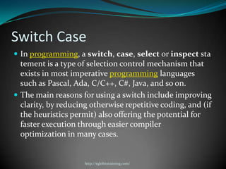 Switch Case
 In programming, a switch, case, select or inspect sta
  tement is a type of selection control mechanism that
  exists in most imperative programming languages
  such as Pascal, Ada, C/C++, C#, Java, and so on.
 The main reasons for using a switch include improving
  clarity, by reducing otherwise repetitive coding, and (if
  the heuristics permit) also offering the potential for
  faster execution through easier compiler
  optimization in many cases.


                     http://eglobiotraining.com/
 
