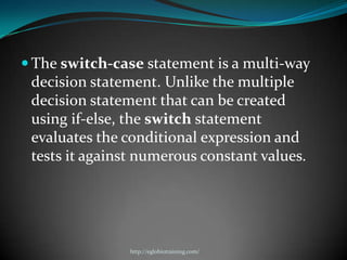  The switch-case statement is a multi-way
 decision statement. Unlike the multiple
 decision statement that can be created
 using if-else, the switch statement
 evaluates the conditional expression and
 tests it against numerous constant values.




                http://eglobiotraining.com/
 