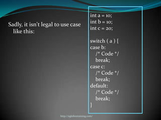 int a = 10;
                                                int b = 10;
Sadly, it isn't legal to use case
                                                int c = 20;
  like this:
                                                switch ( a ) {
                                                case b:
                                                  /* Code */
                                                  break;
                                                case c:
                                                  /* Code */
                                                  break;
                                                default:
                                                  /* Code */
                                                  break;
                                                }
                       http://eglobiotraining.com/
 