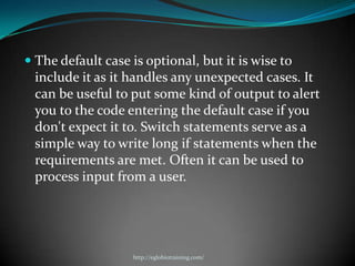  The default case is optional, but it is wise to
  include it as it handles any unexpected cases. It
 can be useful to put some kind of output to alert
 you to the code entering the default case if you
 don't expect it to. Switch statements serve as a
 simple way to write long if statements when the
 requirements are met. Often it can be used to
 process input from a user.




                   http://eglobiotraining.com/
 