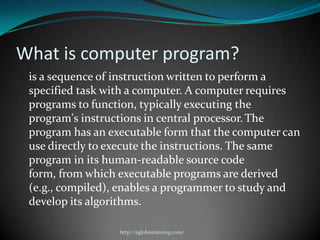 What is computer program?
 is a sequence of instruction written to perform a
 specified task with a computer. A computer requires
 programs to function, typically executing the
 program's instructions in central processor. The
 program has an executable form that the computer can
 use directly to execute the instructions. The same
 program in its human-readable source code
 form, from which executable programs are derived
 (e.g., compiled), enables a programmer to study and
 develop its algorithms.

                  http://eglobiotraining.com/
 