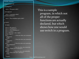 #include <iostream>

using namespace std;

void playgame()
{
   cout << "Play game called";
}
void loadgame()
                                                                     This is a sample
}
   cout << "Load game called";                                        program, in which not
void playmultiplayer()
{
   cout << "Play multiplayer game called";
                                                                      all of the proper
}
                                                                      functions are actually
int main()
{
  int input;
                                                                      declared, but which
    cout<<"1. Play gamen";
    cout<<"2. Load gamen";
                                                                      shows how one would
    cout<<"3. Play multiplayern";
    cout<<"4. Exitn";                                                use switch in a program.
    cout<<"Selection: "; cin>> input;
    switch ( input ) {
    case 1:               // Note the colon, not a semicolon
       playgame();
       break;
    case 2:               // Note the colon, not a semicolon
       loadgame();
       break;
    case 3:              // Note the colon, not a semicolon
       playmultiplayer();
       break;
    case 4:             // Note the colon, not a semicolon
       cout<<"Thank you for playing!n";
       break;
     default:          // Note the colon, not a semicolon
       cout<<"Error, bad input, quittingn";
       break;
     }
     cin.get();
}
                                                        http://eglobiotraining.com/
 