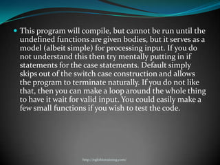  This program will compile, but cannot be run until the
 undefined functions are given bodies, but it serves as a
 model (albeit simple) for processing input. If you do
 not understand this then try mentally putting in if
 statements for the case statements. Default simply
 skips out of the switch case construction and allows
 the program to terminate naturally. If you do not like
 that, then you can make a loop around the whole thing
 to have it wait for valid input. You could easily make a
 few small functions if you wish to test the code.




                    http://eglobiotraining.com/
 