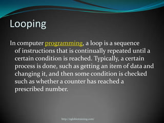 Looping
In computer programming, a loop is a sequence
  of instructions that is continually repeated until a
  certain condition is reached. Typically, a certain
  process is done, such as getting an item of data and
  changing it, and then some condition is checked
  such as whether a counter has reached a
  prescribed number.



                   http://eglobiotraining.com/
 