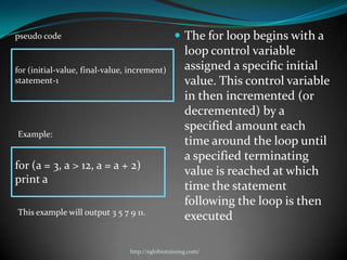 pseudo code                                       The for loop begins with a
                                                     loop control variable
for (initial-value, final-value, increment)          assigned a specific initial
statement-1                                          value. This control variable
                                                     in then incremented (or
                                                     decremented) by a
                                                     specified amount each
Example:
                                                     time around the loop until
                                                     a specified terminating
for (a = 3, a > 12, a = a + 2)
                                                     value is reached at which
print a
                                                     time the statement
                                                     following the loop is then
This example will output 3 5 7 9 11.
                                                     executed

                                http://eglobiotraining.com/
 